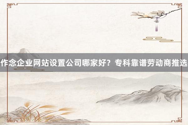 作念企业网站设置公司哪家好？专科靠谱劳动商推选